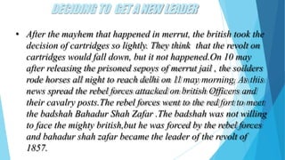 DECIDINGTO GETANEW LEADER
• After the mayhem that happened in merrut, the british took the
decision of cartridges so lightly. They think that the revolt on
cartridges would fall down, but it not happened.On 10 may
after releasing the prisoned sepoys of merrut jail , the soilders
rode horses all night to reach delhi on 11 may morning. As this
news spread the rebel forces attacked on british Officers and
their cavalry posts.The rebel forces went to the red fort to meet
the badshah Bahadur Shah Zafar .The badshah was not willing
to face the mighty british,but he was forced by the rebel forces
and bahadur shah zafar became the leader of the revolt of
1857.
 