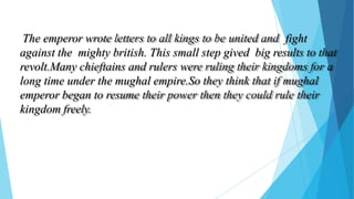 The emperor wrote letters to all kings to be united and fight
against the mighty british. This small step gived big results to that
revolt.Many chieftains and rulers were ruling their kingdoms for a
long time under the mughal empire.So they think that if mughal
emperor began to resume their power then they could rule their
kingdom freely.
 