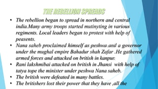 THEREBELLIONSPREADS
• The rebellion began to spread in northern and central
india.Many army troops started mutinyting in various
regiments. Local leaders began to protest with help of
peasents.
• Nana saheb proclaimed himself as peshwa and a governor
under the mughal empire Bahadur shah Zafar .He gathered
armed forces and attacked on british in kanpur.
• Rani lakshmibai attacked on british in Jhansi with help of
tatya tope the minister under peshwa Nana saheb.
• The british were defeated in many battles.
• The britishers lost their power that they have ,all the
 