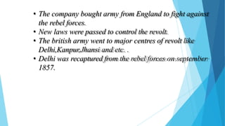 • The company bought army from England to fight against
the rebel forces.
• New laws were passed to control the revolt.
• The british army went to major centres of revolt like
Delhi,Kanpur,Jhansi and etc. .
• Delhi was recaptured from the rebel forces on september
1857.
 
