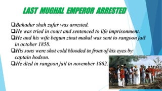 LAST MUGHAL EMPEROR ARRESTED
Bahadur shah zafar was arrested.
He was tried in court and sentenced to life imprisonment.
He and his wife begum zinat mahal was sent to rangoon jail
in october 1858.
His sons were shot cold blooded in front of his eyes by
captain hodson.
He died in rangoon jail in november 1862.
 