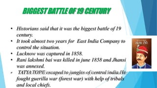 BIGGESTBATTLEOF19 CENTURY
• Historians said that it was the biggest battle of 19
century.
• It took almost two years for East India Company to
control the situation.
• Lucknow was captured in 1858.
• Rani lakshmi bai was killed in june 1858 and Jhansi
was annexed.
• TATYATOPE escaped to jungles of central india.He
fought guerilla war (forest war) with help of tribals
and local chiefs.
 