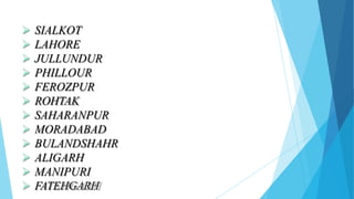  SIALKOT
 LAHORE
 JULLUNDUR
 PHILLOUR
 FEROZPUR
 ROHTAK
 SAHARANPUR
 MORADABAD
 BULANDSHAHR
 ALIGARH
 MANIPURI
 FATEHGARH
 