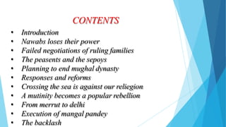 CONTENTS
• Introduction
• Nawabs loses their power
• Failed negotiations of ruling families
• The peasents and the sepoys
• Planning to end mughal dynasty
• Responses and reforms
• Crossing the sea is against our reliegion
• A mutinity becomes a popular rebellion
• From merrut to delhi
• Execution of mangal pandey
• The backlash
 