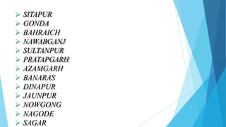  SITAPUR
 GONDA
 BAHRAICH
 NAWABGANJ
 SULTANPUR
 PRATAPGARH
 AZAMGARH
 BANARAS
 DINAPUR
 JAUNPUR
 NOWGONG
 NAGODE
 SAGAR
 