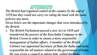AFTERMATH
The British had regained control of the country by the end of
1859,but they could not carry on ruling the land with the same
policies any more.
Given below are the important changes that were introduced by
the British.
1. The British Parliament passed a new Act in 1858 and
transferred the powers of the East India Company to the
British Crown in order to ensure a more responsible
management of Indian affairs. A member of the British
Cabinet was appointed Secretary of State for India and made
responsible for all matters related to the governance of India.
He was given a council to advise him, called the India
 