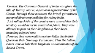 Council. The Governor-General of India was given the
title of Viceroy, that is, a personal representative of the
Crown. Through these measures the British government
accepted direct responsibility for ruling India.
3.All ruling chiefs of the country were assured that their
territory would never be annexed in future. They were
allowed to pass on their kingdoms to their heirs,
including adopted sons.
However, they were made to acknowledge the British
Queen as their Sovereign Paramount. Thus the Indian
rulers were to hold their kingdoms as subordinates of the
British Crown.
 