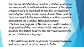 4.It was decided that the proportion of Indian soldiers in
the army would be reduced and the number of European
soldiers would be increased. It was also decided that
instead of recruiting soldiers from Awadh, Bihar, central
India and south India, more soldiers would be recruited
from among the Gurkhas, Sikhs and Pathans.
The land and property of Muslims was confiscated on a
large scale and they were treated with suspicion and
hostility. The British believed that they were responsible
for the rebellion in a big way.
5.The British decided to respect the customary religious
and social practices of the people in India.
 