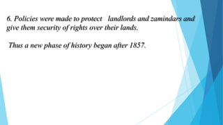 6. Policies were made to protect landlords and zamindars and
give them security of rights over their lands.
Thus a new phase of history began after 1857.
 