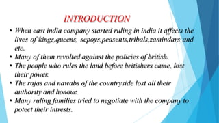 INTRODUCTION
• When east india company started ruling in india it affects the
lives of kings,queens, sepoys,peasents,tribals,zamindars and
etc.
• Many of them revolted against the policies of british.
• The people who rules the land before britishers came, lost
their power.
• The rajas and nawabs of the countryside lost all their
authority and honour.
• Many ruling families tried to negotiate with the company to
potect their intrests.
 