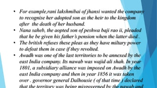 • For example,rani lakshmibai of jhansi wanted the company
to recognise her adopted son as the heir to the kingdom
after the death of her husband.
• Nana saheb, the aopted son of peshwa baji rao ii, pleaded
that he be given his father’s pension when the latter died .
• The british refuses these pleas as they have miltary power
to defeat them in case if they revolted.
• Awadh was one of the last territories to be annexed by the
east India company. Its nawab was wajid ali shah. In year
1801, a subsidiary alliance was imposed on Awadh by the
east India company and then in year 1856 it was taken
over . governor general Dalhousie ( of that time ) declared
 