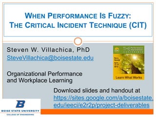 WHEN PERFORMANCE IS FUZZY:
THE CRITICAL INCIDENT TECHNIQUE (CIT)


Steven W. Villachica, PhD
SteveVillachica@boisestate.edu

Organizational Performance
and Workplace Learning
                Download slides and handout at
                https://sites.google.com/a/boisestate.
                edu/ieeci/e2r2p/project-deliverables
 