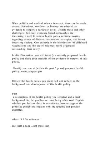 When politics and medical science intersect, there can be much
debate. Sometimes anecdotes or hearsay are misused as
evidence to support a particular point. Despite these and other
challenges, however, evidence-based approaches are
increasingly used to inform health policy decision-making
regarding causes of disease, intervention strategies, and issues
impacting society. One example is the introduction of childhood
vaccinations and the use of evidence-based arguments
surrounding their safety.
In this Discussion, you will identify a recently proposed health
policy and share your analysis of the evidence in support of this
policy.
Identify one recent (within the past 5 years) proposed health
policy. www,congress.gov
Review the health policy you identified and reflect on the
background and development of this health policy.
Post
a description of the health policy you selected and a brief
background for the problem or issue being addressed. Explain
whether you believe there is an evidence base to support the
proposed policy and explain why. Be specific and provide
examples.
atleast 3 APA refrences .
Just half a page ...not more than
 