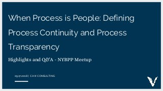 When Process is People: Defining
Process Continuity and Process
Transparency
Highlights and Q&A - NYBPP Meetup
09.17.2018 | CAVI CONSULTING
 