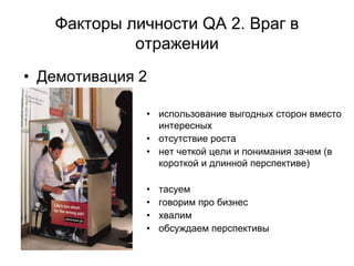 Факторы личности QA 2. Враг в
            отражении
• Демотивация 2

              • использование выгодных сторон вместо
                интересных
              • отсутствие роста
              • нет четкой цели и понимания зачем (в
                короткой и длинной перспективе)

              •   тасуем
              •   говорим про бизнес
              •   хвалим
              •   обсуждаем перспективы
 