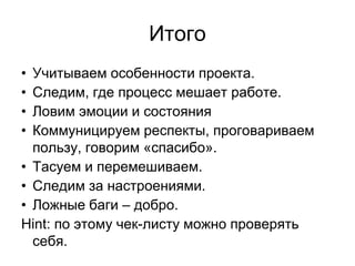 Итого
• Учитываем особенности проекта.
• Следим, где процесс мешает работе.
• Ловим эмоции и состояния
• Коммуницируем респекты, проговариваем
  пользу, говорим «спасибо».
• Тасуем и перемешиваем.
• Следим за настроениями.
• Ложные баги – добро.
Hint: по этому чек-листу можно проверять
  себя.
 