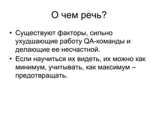 О чем речь?
• Существуют факторы, сильно
  ухудшающие работу QA-команды и
  делающие ее несчастной.
• Если научиться их видеть, их можно как
  минимум, учитывать, как максимум –
  предотвращать.
 