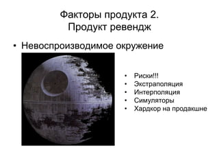 Факторы продукта 2.
          Продукт ревендж
• Невоспроизводимое окружение


                     •   Риски!!!
                     •   Экстраполяция
                     •   Интерполяция
                     •   Симуляторы
                     •   Хардкор на продакшне
 