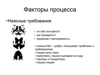 Факторы процесса
•Неясные требования

           • это баг или фича?
           • как проверять?
           • провисает повторяемость.

            • ложный баг – добро, показывает проблемы с
            требованиями
            • пишем доку сами
            • exploratory, пишем сценарий на ходу
            • парсеры и генераторы
            • тасуем людей
 