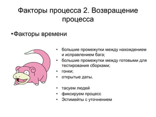 Факторы процесса 2. Возвращение
            процесса
•Факторы времени

            • большие промежутки между нахождением
              и исправлением бага;
            • большие промежутки между готовыми для
              тестирования сборками;
            • гонки;
            • открытые даты.

            • тасуем людей
            • фиксируем процесс
            • Эстимейты с уточнением
 
