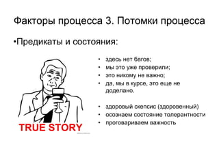Факторы процесса 3. Потомки процесса
•Предикаты и состояния:
                  •   здесь нет багов;
                  •   мы это уже проверили;
                  •   это никому не важно;
                  •   да, мы в курсе, это еще не
                      доделано.

                  • здоровый скепсис (здоровенный)
                  • осознаем состояние толерантности
                  • проговариваем важность
 
