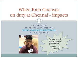A T A G L A N C E
B Y D R . B A L A S A N D I L Y A N
W W W . V I S I O N U N L I M I T E D . I N
M - 9 8 4 0 0 2 7 8 1 0
When Rain God was
on duty at Chennai - impacts
Announcer of
the disaster as
precaution –
popular in
channels
 