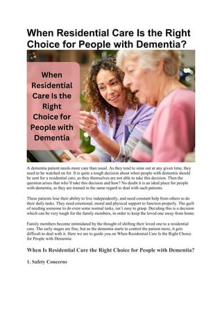 When Residential Care Is the Right
Choice for People with Dementia?
A dementia patient needs more care than usual. As they tend to zone out at any given time, they
need to be watched on for. It is quite a tough decision about when people with dementia should
be sent for a residential care, as they themselves are not able to take this decision. Then the
question arises that who’ll take this decision and how? No doubt it is an ideal place for people
with dementia, as they are trained in the same regard to deal with such patients.
These patients lose their ability to live independently, and need constant help from others to do
their daily tasks. They need emotional, moral and physical support to function properly. The guilt
of needing someone to do even some normal tasks, isn’t easy to grasp. Deciding this is a decision
which can be very tough for the family members, in order to keep the loved one away from home.
Family members become intimidated by the thought of shifting their loved one to a residential
care. The early stages are fine, but as the dementia starts to control the patient more, it gets
difficult to deal with it. Here we are to guide you on When Residential Care Is the Right Choice
for People with Dementia:
When Is Residential Care the Right Choice for People with Dementia?
1. Safety Concerns
 