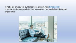 It not only empowers our Salesforce system with RingCentral
communications capabilities but it creates a more collaborative CRM
experience.
 