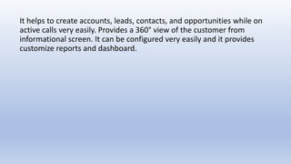 It helps to create accounts, leads, contacts, and opportunities while on
active calls very easily. Provides a 360° view of the customer from
informational screen. It can be configured very easily and it provides
customize reports and dashboard.
 