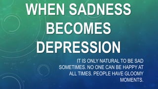 WHEN SADNESS
BECOMES
DEPRESSION
IT IS ONLY NATURAL TO BE SAD
SOMETIMES. NO ONE CAN BE HAPPY AT
ALL TIMES. PEOPLE HAVE GLOOMY
MOMENTS.
 