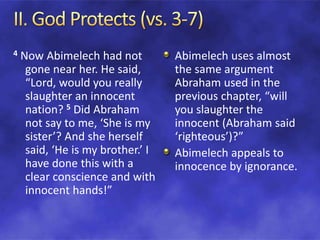 4 Now Abimelech had not
gone near her. He said,
“Lord, would you really
slaughter an innocent
nation? 5 Did Abraham
not say to me, ‘She is my
sister’? And she herself
said, ‘He is my brother.’ I
have done this with a
clear conscience and with
innocent hands!”
Abimelech uses almost
the same argument
Abraham used in the
previous chapter, “will
you slaughter the
innocent (Abraham said
‘righteous’)?”
Abimelech appeals to
innocence by ignorance.
 