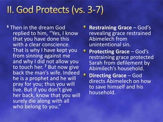 6 Then in the dream God
replied to him, “Yes, I know
that you have done this
with a clear conscience.
That is why I have kept you
from sinning against me
and why I did not allow you
to touch her. 7 But now give
back the man’s wife. Indeed
he is a prophet and he will
pray for you; thus you will
live. But if you don’t give
her back, know that you will
surely die along with all
who belong to you.”
Restraining Grace – God’s
revealing grace restrained
Abimelech from
unintentional sin.
Protecting Grace – God’s
restraining grace protected
Sarah from defilement by
Abimilech’s household.
Directing Grace – God
directs Abimelech on how
to save himself and his
household.
 