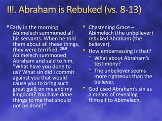 8 Early in the morning
Abimelech summoned all
his servants. When he told
them about all these things,
they were terrified. 20:9
Abimelech summoned
Abraham and said to him,
“What have you done to
us? What sin did I commit
against you that would
cause you to bring such
great guilt on me and my
kingdom? You have done
things to me that should
not be done!”
Chastening Grace –
Abimelech (the unbeliever)
rebuked Abraham (the
believer).
How embarrassing is that?
What about Abraham’s
testimony?
The unbeliever seems
more righteous than the
believer.
God used Abraham’s sin as
a means of revealing
Himself to Abimelech.
 