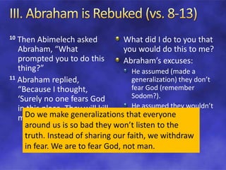10 Then Abimelech asked
Abraham, “What
prompted you to do this
thing?”
11 Abraham replied,
“Because I thought,
‘Surely no one fears God
in this place. They will kill
me because of my wife.’
What did I do to you that
you would do this to me?
Abraham’s excuses:
He assumed (made a
generalization) they don’t
fear God (remember
Sodom?).
He assumed they wouldn’t
respect the truth.Do we make generalizations that everyone
around us is so bad they won’t listen to the
truth. Instead of sharing our faith, we withdraw
in fear. We are to fear God, not man.
 