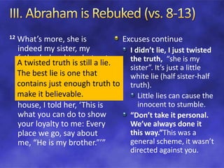 12 What’s more, she is
indeed my sister, my
father’s daughter, but not
my mother’s daughter.
She became my wife. 13
When God made me
wander from my father’s
house, I told her, ‘This is
what you can do to show
your loyalty to me: Every
place we go, say about
me, “He is my brother.”’”
Excuses continue
I didn’t lie, I just twisted
the truth, “she is my
sister”. It’s just a little
white lie (half sister-half
truth).
Little lies can cause the
innocent to stumble.
“Don’t take it personal.
We’ve always done it
this way.”This was a
general scheme, it wasn’t
directed against you.
A twisted truth is still a lie.
The best lie is one that
contains just enough truth to
make it believable.
 