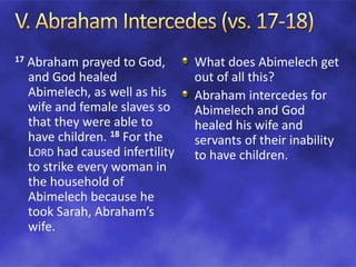 17 Abraham prayed to God,
and God healed
Abimelech, as well as his
wife and female slaves so
that they were able to
have children. 18 For the
LORD had caused infertility
to strike every woman in
the household of
Abimelech because he
took Sarah, Abraham’s
wife.
What does Abimelech get
out of all this?
Abraham intercedes for
Abimelech and God
healed his wife and
servants of their inability
to have children.
 