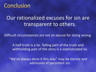Our rationalized excuses for sin are
transparent to others.
Difficult circumstances are not an excuse for doing wrong.
A half truth is a lie. Telling part of the truth and
withholding part of the story is a sophisticated lie.
“We’ve always done it this way” may be merely and
admission of persistent sin.
 
