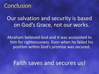 Our salvation and security is based
on God’s Grace, not our works.
Abraham believed God and it was accounted to
him for righteousness. Even when he failed his
position within God’s promise was secured.
Faith saves and secures us!
 
