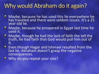 Maybe, because he has used this lie everywhere he
has traveled and there were seldom issues. It’s a 25
year old lie.
Maybe, because he prospered in Egypt last time he
used it.
Maybe, though he had the lack of faith the tell the
truth, he had faith that God would pull him out of
it.
Even though Hagar and Ishmael resulted from the
last lie, Abraham doesn’t grasp the negative
consequences.
Why do you repeat your sins?
 