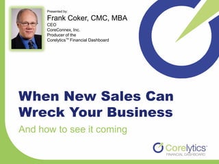Presented by:

      Frank Coker, CMC, MBA
      CEO
      CoreConnex, Inc.
      Producer of the
      CorelyticsTM Financial Dashboard




When New Sales Can
Wreck Your Business
And how to see it coming
 