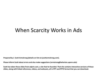 When Scarcity Works in Ads



Prepared by J. Scott Armstrong (details on him at jscottarmstrong.com).

Please inform Scott about errors and also make suggestions (armstrong@wharton.upenn.edu)

Scott has taken these slides from adprin.com, a site that he founded. That site contains interactive versions of these
slides, along with linked references, videos, and webcasts, all in PPT and PPTX format that you can download.
 