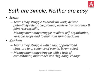 •  Scrum	
  
–  Teams	
  may	
  struggle	
  to	
  break	
  up	
  work,	
  deliver	
  
poten;ally	
  releasable	
  product,	
  achieve	
  transparency	
  &	
  
joint	
  responsibility	
  
–  Management	
  may	
  struggle	
  to	
  allow	
  self-­‐organisa;on,	
  
variable	
  scope	
  and	
  to	
  maintain	
  sprint	
  discipline	
  
•  Kanban	
  
–  Teams	
  may	
  struggle	
  with	
  a	
  lack	
  of	
  prescribed	
  
structure	
  (e.g.	
  cadence	
  of	
  events,	
  Scrum	
  roles)	
  
–  Management	
  may	
  struggle	
  with	
  a	
  lack	
  of	
  
commitment,	
  milestones	
  and	
  ‘big-­‐bang’	
  change	
  
11	
  
Both	
  are	
  Simple,	
  Neither	
  are	
  Easy	
  
Copyright	
  ©	
  2013	
  AgileInnova4on	
  
 