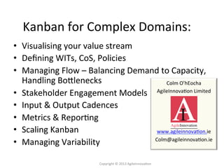 •  Visualising	
  your	
  value	
  stream	
  
•  Deﬁning	
  WITs,	
  CoS,	
  Policies	
  
•  Managing	
  Flow	
  –	
  Balancing	
  Demand	
  to	
  Capacity,	
  
Handling	
  BoGlenecks	
  
•  Stakeholder	
  Engagement	
  Models	
  
•  Input	
  &	
  Output	
  Cadences	
  
•  Metrics	
  &	
  Repor4ng	
  
•  Scaling	
  Kanban	
  
•  Managing	
  Variability	
  
Kanban	
  for	
  Complex	
  Domains:	
  
Copyright	
  ©	
  2013	
  AgileInnova4on	
  
Colm	
  O’hEocha	
  
AgileInnova4on	
  Limited	
  
	
  
	
  
	
  
	
  
www.agileinnova4on.ie	
  
Colm@agileinnova4on.ie	
  
 