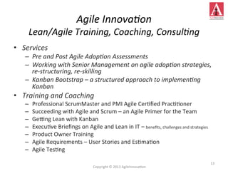 •  Services	
  
–  Pre	
  and	
  Post	
  Agile	
  Adop;on	
  Assessments	
  
–  Working	
  with	
  Senior	
  Management	
  on	
  agile	
  adop;on	
  strategies,	
  
re-­‐structuring,	
  re-­‐skilling	
  
–  Kanban	
  Bootstrap	
  –	
  a	
  structured	
  approach	
  to	
  implemen;ng	
  
Kanban	
  
•  Training	
  and	
  Coaching	
  
–  Professional	
  ScrumMaster	
  and	
  PMI	
  Agile	
  Cer4ﬁed	
  Prac44oner	
  
–  Succeeding	
  with	
  Agile	
  and	
  Scrum	
  –	
  an	
  Agile	
  Primer	
  for	
  the	
  Team	
  
–  Geung	
  Lean	
  with	
  Kanban	
  
–  Execu4ve	
  Brieﬁngs	
  on	
  Agile	
  and	
  Lean	
  in	
  IT	
  –	
  beneﬁts,	
  challenges	
  and	
  strategies	
  
–  Product	
  Owner	
  Training	
  
–  Agile	
  Requirements	
  –	
  User	
  Stories	
  and	
  Es4ma4on	
  
–  Agile	
  Tes4ng	
  
13	
  
Agile	
  Innova;on	
  
Lean/Agile	
  Training,	
  Coaching,	
  Consul;ng	
  
Copyright	
  ©	
  2013	
  AgileInnova4on	
  
 