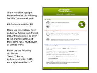 This	
  material	
  is	
  Copyright	
  
Protected	
  under	
  the	
  following	
  
Crea4ve	
  Commons	
  License:	
  
	
  
AGribu4on-­‐ShareAlike	
  3.0	
  
	
  
Please	
  use	
  this	
  material	
  freely	
  
and	
  derive	
  further	
  work	
  from	
  it.	
  
BUT,	
  aGribu4on	
  must	
  be	
  given	
  
to	
  the	
  original	
  author,	
  and	
  
these	
  same	
  rights	
  must	
  govern	
  
all	
  derived	
  works.	
  
	
  
Please	
  use	
  the	
  following	
  
aGribu4on:	
  
“Colm	
  O’hEocha,	
  
AgileInnova4on	
  Ltd.	
  2010:	
  
www.agileinnova4on.eu”	
  	
  
 