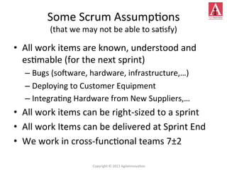 Some	
  Scrum	
  Assump4ons	
  
(that	
  we	
  may	
  not	
  be	
  able	
  to	
  sa4sfy)	
  
•  All	
  work	
  items	
  are	
  known,	
  understood	
  and	
  
es4mable	
  (for	
  the	
  next	
  sprint)	
  
– Bugs	
  (soeware,	
  hardware,	
  infrastructure,…)	
  
– Deploying	
  to	
  Customer	
  Equipment	
  
– Integra4ng	
  Hardware	
  from	
  New	
  Suppliers,…	
  
•  All	
  work	
  items	
  can	
  be	
  right-­‐sized	
  to	
  a	
  sprint	
  
•  All	
  work	
  Items	
  can	
  be	
  delivered	
  at	
  Sprint	
  End	
  
•  We	
  work	
  in	
  cross-­‐func4onal	
  teams	
  7±2	
  
Copyright	
  ©	
  2013	
  AgileInnova4on	
  
 