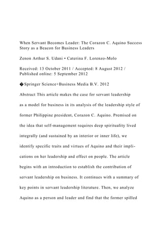 When Servant Becomes Leader: The Corazon C. Aquino Success
Story as a Beacon for Business Leaders
Zenon Arthur S. Udani • Caterina F. Lorenzo-Molo
Received: 13 October 2011 / Accepted: 8 August 2012 /
Published online: 5 September 2012
� Springer Science+Business Media B.V. 2012
Abstract This article makes the case for servant leadership
as a model for business in its analysis of the leadership style of
former Philippine president, Corazon C. Aquino. Premised on
the idea that self-management requires deep spirituality lived
integrally (and sustained by an interior or inner life), we
identify specific traits and virtues of Aquino and their impli-
cations on her leadership and effect on people. The article
begins with an introduction to establish the contribution of
servant leadership on business. It continues with a summary of
key points in servant leadership literature. Then, we analyze
Aquino as a person and leader and find that the former spilled
 