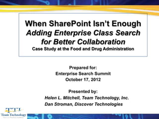 When SharePoint Isn’t Enough
 Adding Enterprise Class Search
    for Better Collaboration
       Case Study at the Food and Drug Administration



                       Prepared for:
                 Enterprise Search Summit
                     October 17, 2012

                       Presented by:
            Helen L. Mitchell, Team Technology, Inc.
            Dan Stroman, Discover Technologies
                      www.teamtechnologyinc.com
2008
 