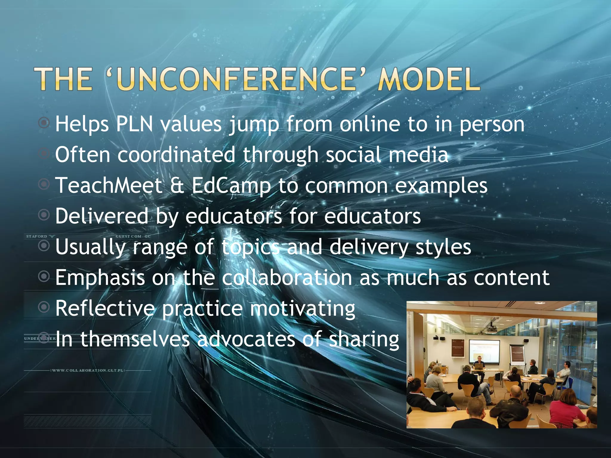 Helps PLN values jump from online to in person Often coordinated through social media TeachMeet & EdCamp to common examples Delivered by educators for educators Usually range of topics and delivery styles Emphasis on the collaboration as much as content Reflective practice motivating In themselves advocates of sharing 