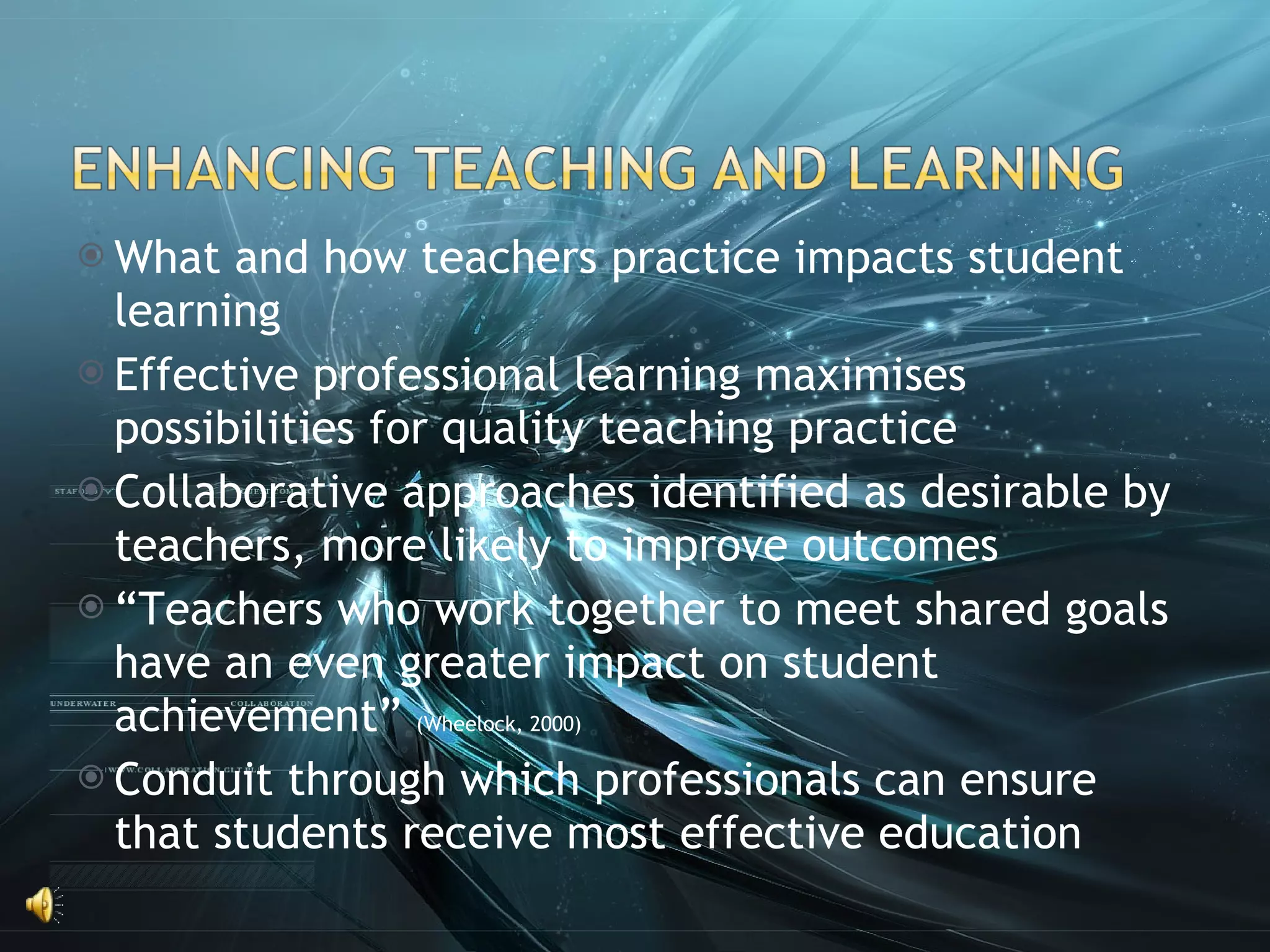 What and how teachers practice impacts student learning Effective professional learning maximises possibilities for quality teaching practice Collaborative approaches identified as desirable by teachers, more likely to improve outcomes “ Teachers who work together to meet shared goals have an even greater impact on student achievement”  (Wheelock, 2000) Conduit through which professionals can ensure that students receive most effective education 